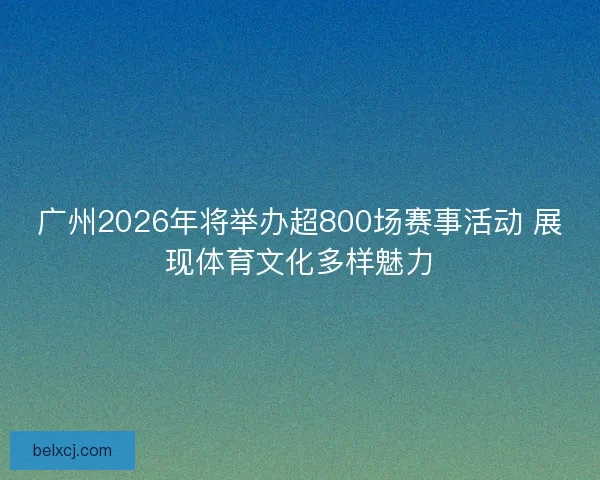 广州2026年将举办超800场赛事活动 展现体育文化多样魅力