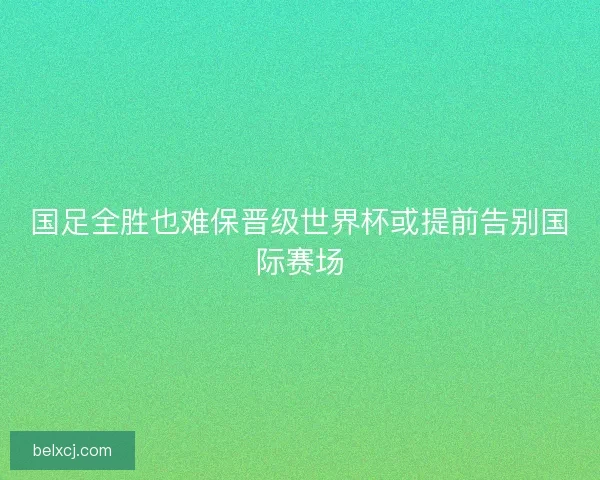 国足全胜也难保晋级世界杯或提前告别国际赛场