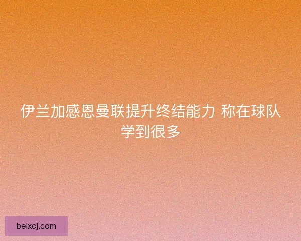 伊兰加感恩曼联提升终结能力 称在球队学到很多