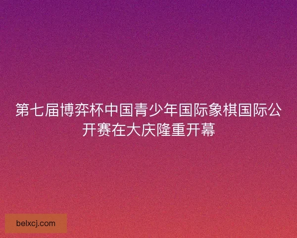 第七届博弈杯中国青少年国际象棋国际公开赛在大庆隆重开幕