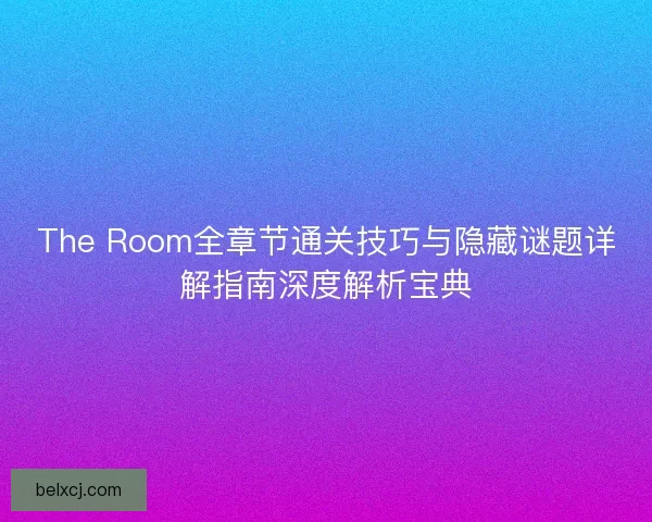The Room全章节通关技巧与隐藏谜题详解指南深度解析宝典