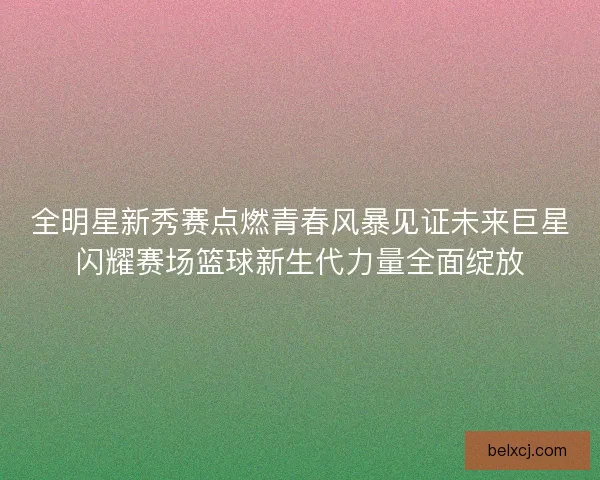 全明星新秀赛点燃青春风暴见证未来巨星闪耀赛场篮球新生代力量全面绽放