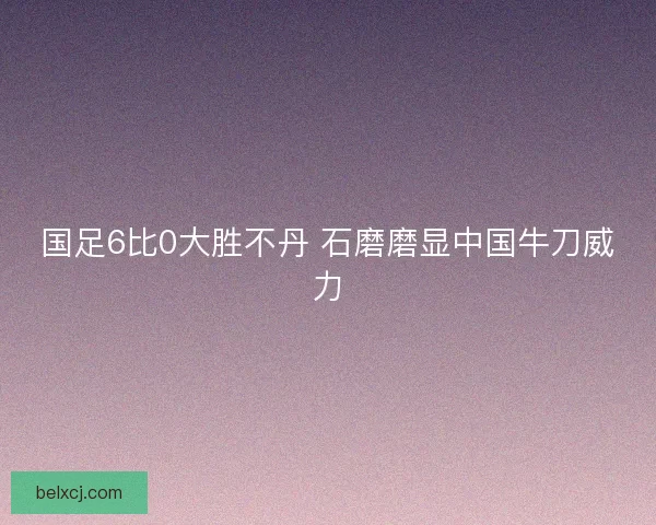 国足6比0大胜不丹 石磨磨显中国牛刀威力