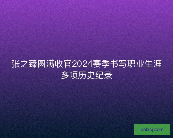 张之臻圆满收官2024赛季书写职业生涯多项历史纪录