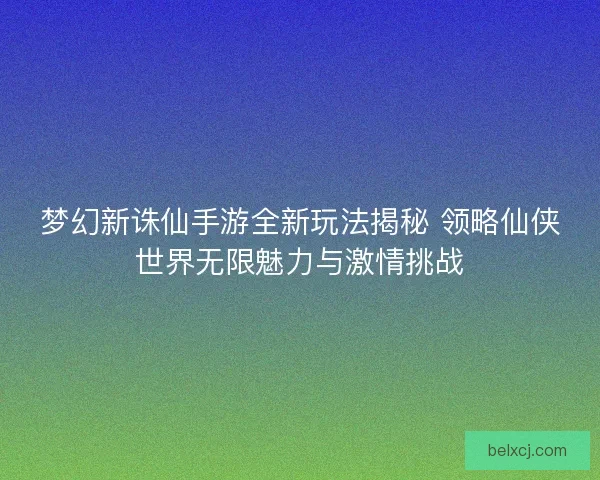 梦幻新诛仙手游全新玩法揭秘 领略仙侠世界无限魅力与激情挑战