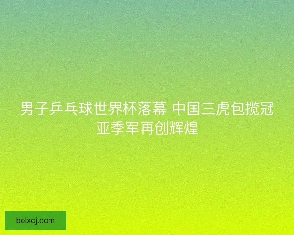 男子乒乓球世界杯落幕 中国三虎包揽冠亚季军再创辉煌