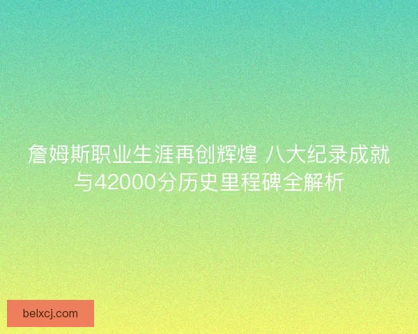 詹姆斯职业生涯再创辉煌 八大纪录成就与42000分历史里程碑全解析